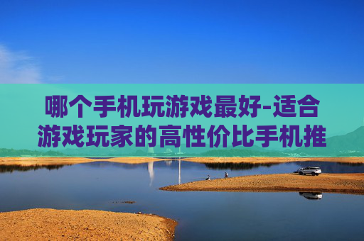 哪个手机玩游戏最好-适合游戏玩家的高性价比手机推荐