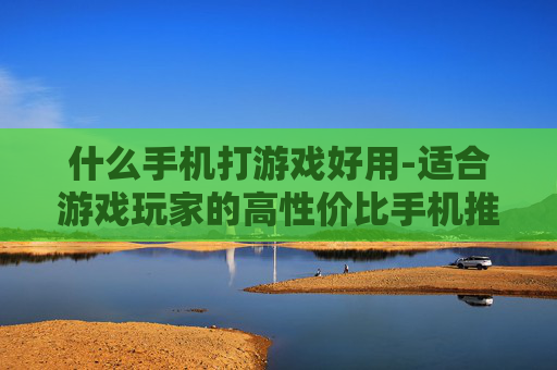 什么手机打游戏好用-适合游戏玩家的高性价比手机推荐