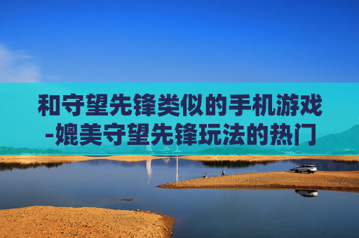 和守望先锋类似的手机游戏-媲美守望先锋玩法的热门手机游戏推荐