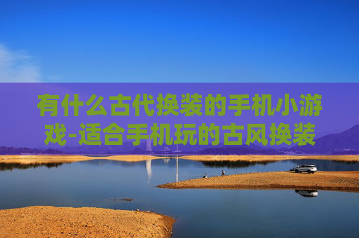 有什么古代换装的手机小游戏-适合手机玩的古风换装趣味小游戏推荐