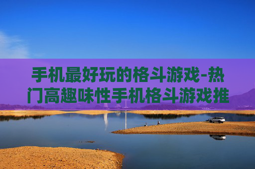 手机最好玩的格斗游戏-热门高趣味性手机格斗游戏推荐