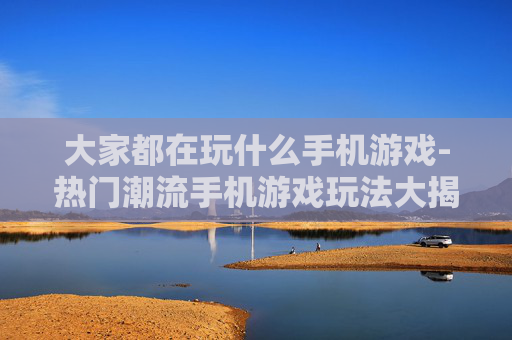 大家都在玩什么手机游戏-热门潮流手机游戏玩法大揭秘