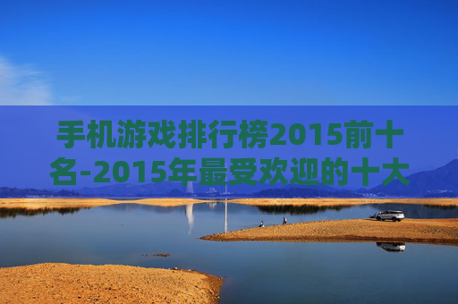 手机游戏排行榜2015前十名-2015年最受欢迎的十大手机游戏排名