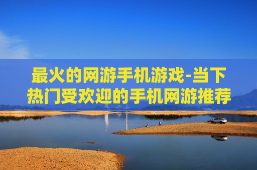 最火的网游手机游戏-当下热门受欢迎的手机网游推荐