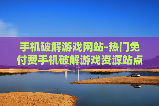 手机破解游戏网站-热门免付费手机破解游戏资源站点