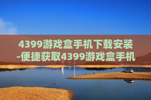 4399游戏盒手机下载安装-便捷获取4399游戏盒手机端安装途径