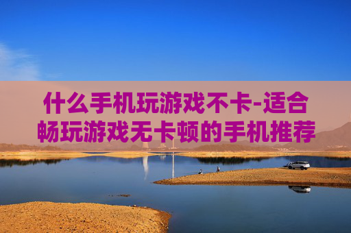 什么手机玩游戏不卡-适合畅玩游戏无卡顿的手机推荐