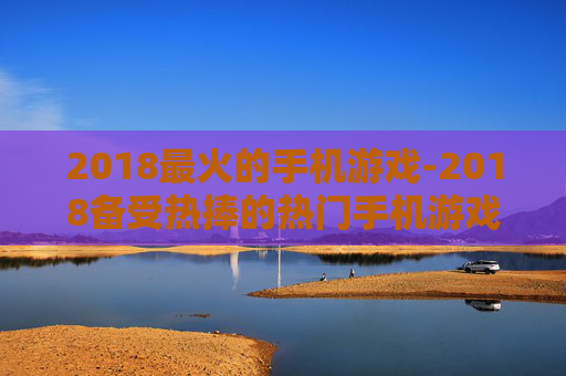2018最火的手机游戏-2018备受热捧的热门手机游戏大盘点