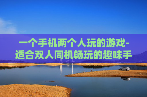 一个手机两个人玩的游戏-适合双人同机畅玩的趣味手机游戏