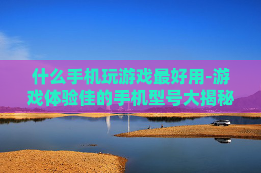 什么手机玩游戏最好用-游戏体验佳的手机型号大揭秘