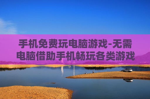 手机免费玩电脑游戏-无需电脑借助手机畅玩各类游戏