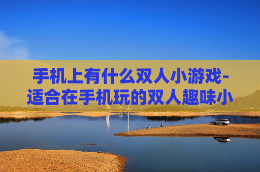 手机上有什么双人小游戏-适合在手机玩的双人趣味小游戏推荐