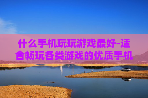 什么手机玩玩游戏最好-适合畅玩各类游戏的优质手机推荐
