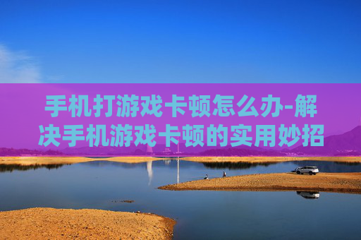 手机打游戏卡顿怎么办-解决手机游戏卡顿的实用妙招