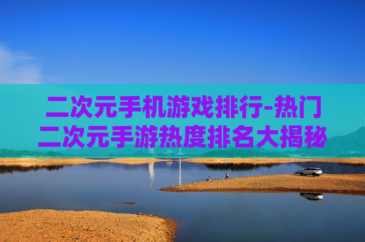 二次元手机游戏排行-热门二次元手游热度排名大揭秘