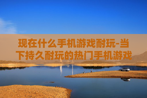 现在什么手机游戏耐玩-当下持久耐玩的热门手机游戏推荐