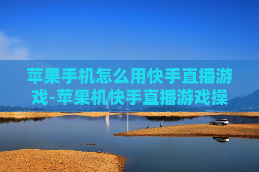 苹果手机怎么用快手直播游戏-苹果机快手直播游戏操作方法大揭秘