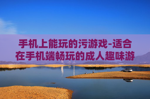 手机上能玩的污游戏-适合在手机端畅玩的成人趣味游戏
