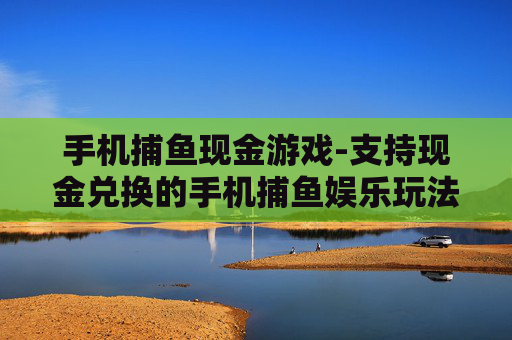 手机捕鱼现金游戏-支持现金兑换的手机捕鱼娱乐玩法