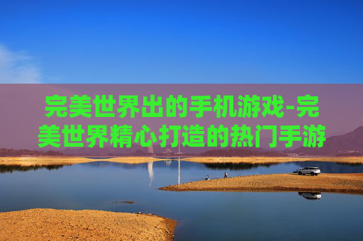 完美世界出的手机游戏-完美世界精心打造的热门手游佳作