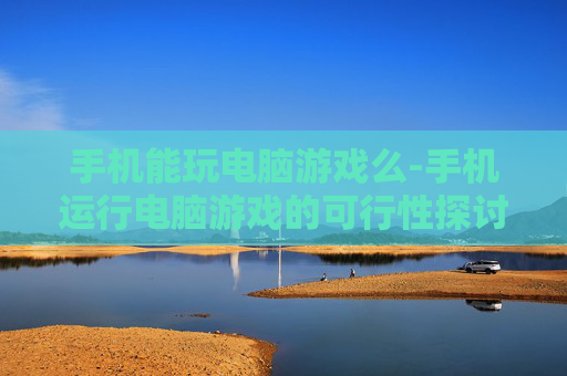 手机能玩电脑游戏么-手机运行电脑游戏的可行性探讨