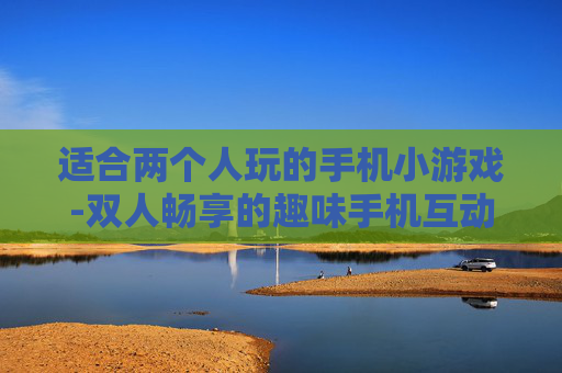适合两个人玩的手机小游戏-双人畅享的趣味手机互动小游戏推荐