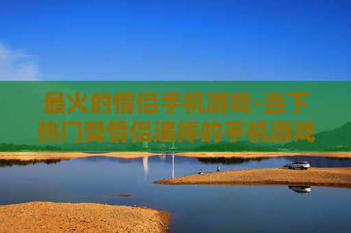 最火的情侣手机游戏-当下热门受情侣追捧的手机游戏