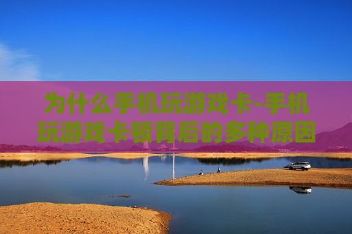 为什么手机玩游戏卡-手机玩游戏卡顿背后的多种原因揭秘