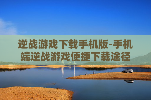 逆战游戏下载手机版-手机端逆战游戏便捷下载途径