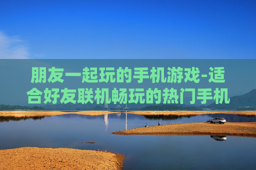 朋友一起玩的手机游戏-适合好友联机畅玩的热门手机游戏