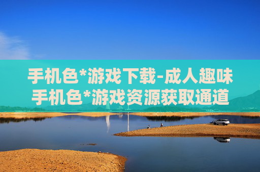 手机色*游戏下载-成人趣味手机色*游戏资源获取通道