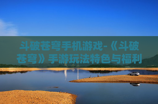 斗破苍穹手机游戏-《斗破苍穹》手游玩法特色与福利揭秘