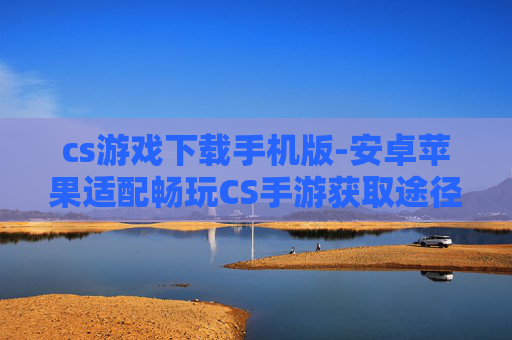 cs游戏下载手机版-安卓苹果适配畅玩CS手游获取途径
