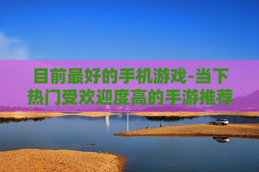 目前最好的手机游戏-当下热门受欢迎度高的手游推荐