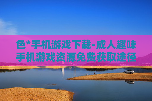 色*手机游戏下载-成人趣味手机游戏资源免费获取途径