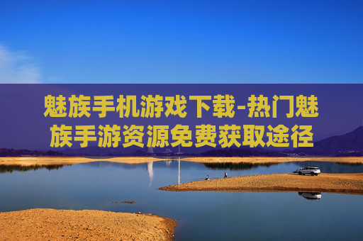魅族手机游戏下载-热门魅族手游资源免费获取途径