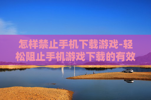 怎样禁止手机下载游戏-轻松阻止手机游戏下载的有效办法
