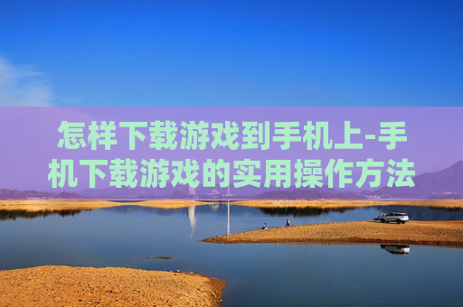 怎样下载游戏到手机上-手机下载游戏的实用操作方法