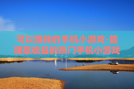 可以赚钱的手机小游戏-能赚取收益的热门手机小游戏推荐