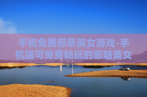 手机免费邪恶美女游戏-手机端可免费畅玩的邪魅美女游戏