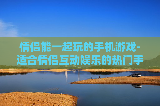 情侣能一起玩的手机游戏-适合情侣互动娱乐的热门手游推荐