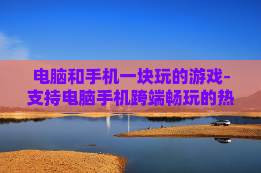 电脑和手机一块玩的游戏-支持电脑手机跨端畅玩的热门游戏