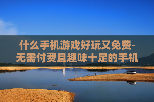 什么手机游戏好玩又免费-无需付费且趣味十足的手机游戏推荐