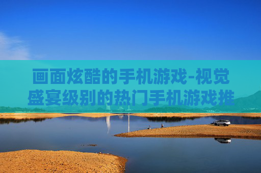 画面炫酷的手机游戏-视觉盛宴级别的热门手机游戏推荐