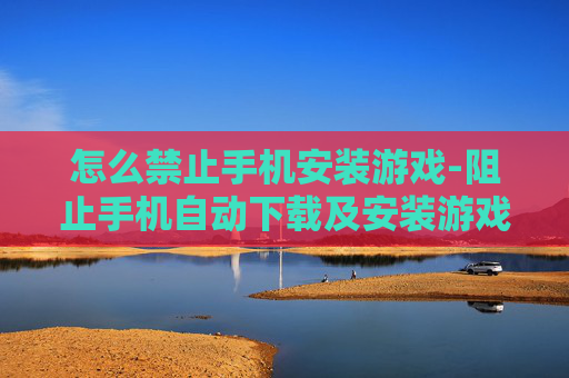 怎么禁止手机安装游戏-阻止手机自动下载及安装游戏的方法