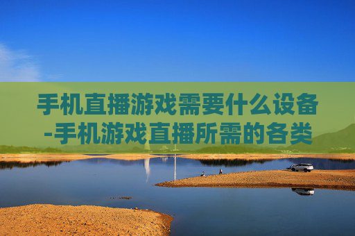 手机直播游戏需要什么设备-手机游戏直播所需的各类设备清单