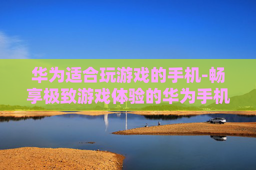 华为适合玩游戏的手机-畅享极致游戏体验的华为手机推荐