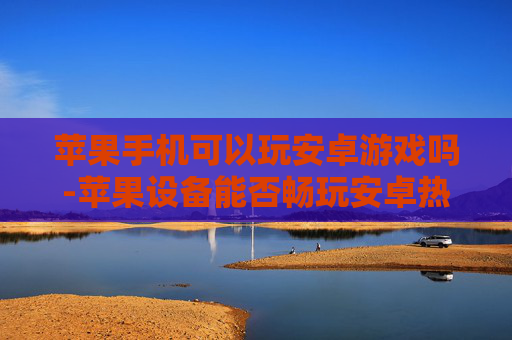 苹果手机可以玩安卓游戏吗-苹果设备能否畅玩安卓热门游戏