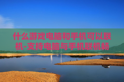 什么游戏电脑和手机可以联机-支持电脑与手机联机畅玩的游戏推荐
