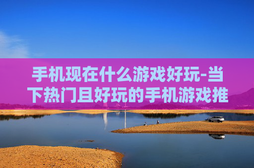 手机现在什么游戏好玩-当下热门且好玩的手机游戏推荐